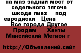 .на маз.задний мост от седельного тягоча шкода-лиаз110 под евродиски › Цена ­ 40 000 - Все города Другое » Продам   . Ханты-Мансийский,Мегион г.